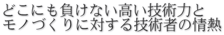 どこにも負けない高い技術力と モノづくりに対する技術者の情熱